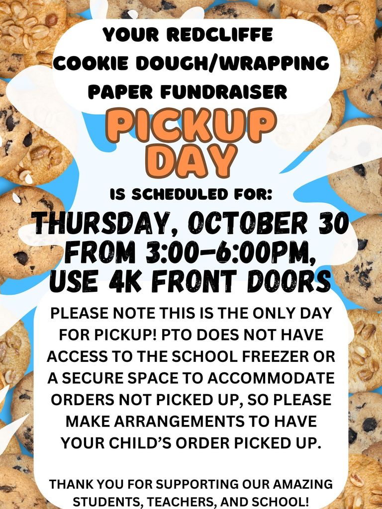 YOUR REDCLIFFE  COOKIE DOUCR/WRAPPINC  PAPER FUNDRAISER  is SCHEDULED FOR:  THURSDAY, OCTOBER 30  FROM 3pm until 6pm. USE 4K FRONT DOORS . PLEASE NOTE THIS IS THE ONLY DAY  FOR PICKUP! PTO DOES NOT HAVE  ACCESS TO THE SCHOOL FREEZER OR  A SECURE SPACE TO ACCOMMODATE  ORDERS NOT PICKED UP, SO PLEASE  MAKE ARRANGEMENTS TO HAVE  YOUR CHILD'S ORDER PICKED UP.  THANK YOU FOR SUPPORTING OUR AMAZING  STUDENTS, TEACHERS, AND SCHOOL! 