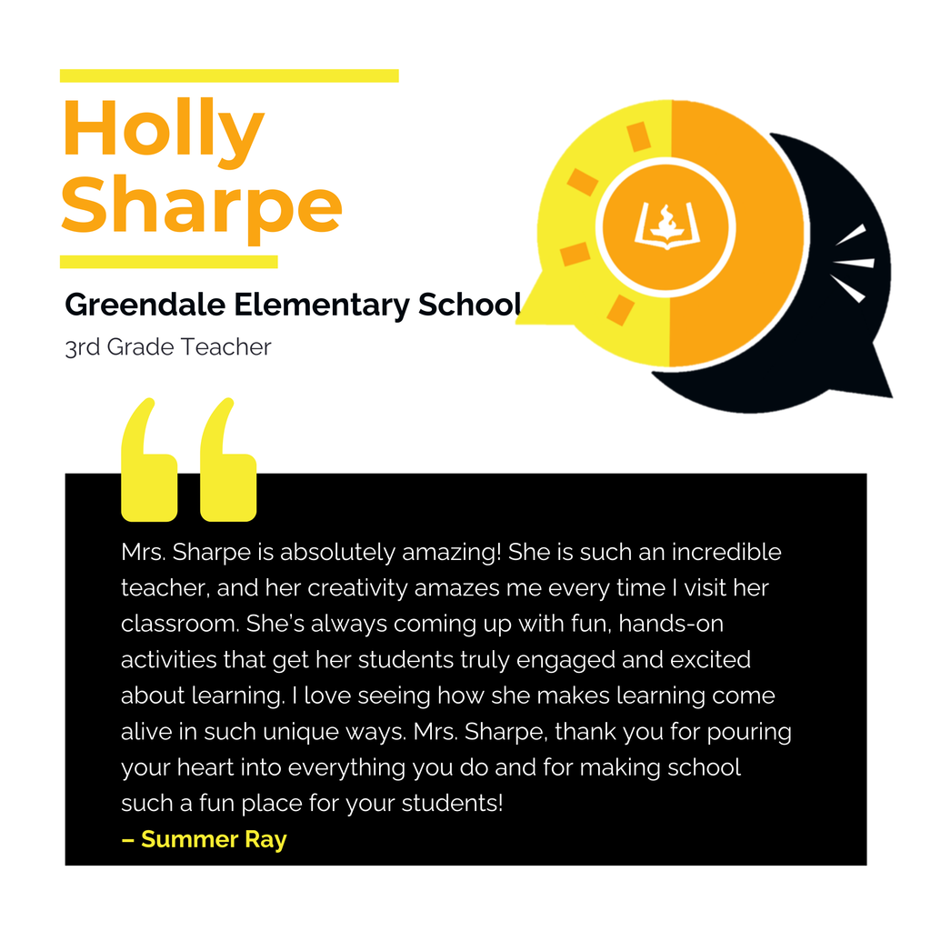 Holly Sharpe 	 Greendale Elementary School 3rd Grade Teacher	 Mrs. Sharpe is absolutely amazing! She is such an incredible teacher, and her creativity amazes me every time I visit her classroom. She’s always coming up with fun, hands-on activities that get her students truly engaged and excited about learning. I love seeing how she makes learning come alive in such unique ways. Mrs. Sharpe, thank you for pouring your heart into everything you do and for making school such a fun place for your students!	 Summer Ray