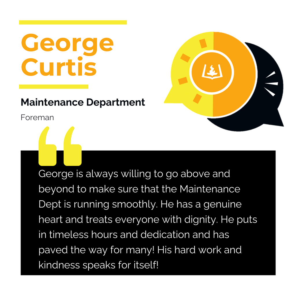 George Curtis	 Maintenance Department Foreman George is always willing to go above and beyond to make sure that the Maintenance Dept is running smoothly. He has a genuine heart and treats everyone with dignity. He puts in timeless hours and dedication and has paved the way for many! His hard work and kindness speaks for itself! 	