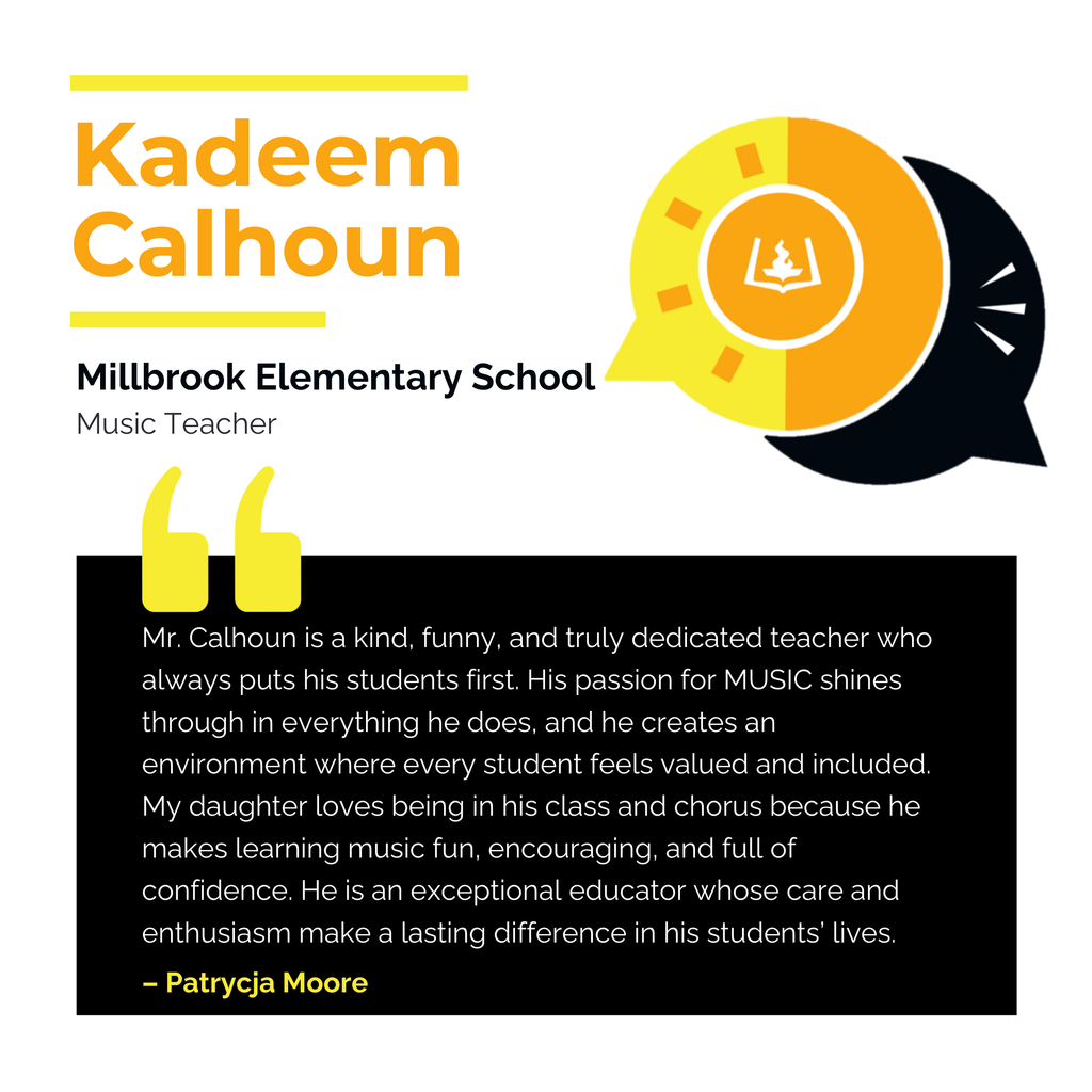 Kadeem Calhoun	 Millbrook Elementary School 	 Music Teacher Mr. Calhoun is a kind, funny, and truly dedicated teacher who always puts his students first. His passion for MUSIC shines through in everything he does, and he creates an environment where every student feels valued and included. My daughter loves being in his class and chorus because he makes learning music fun, encouraging, and full of confidence. He is an exceptional educator whose care and enthusiasm make a lasting difference in his students’ lives.	 Patrycja Moore