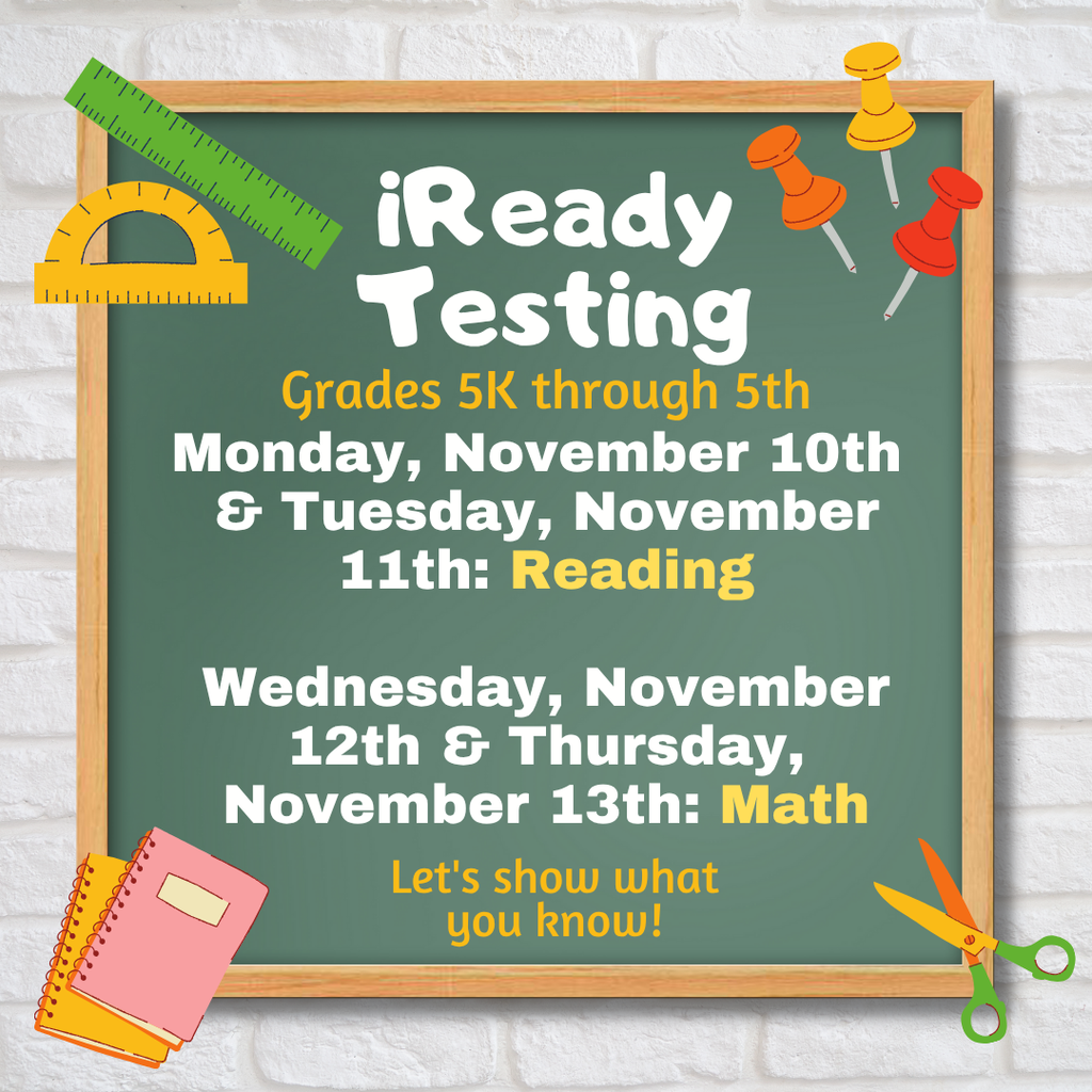 iReady  Testing,  grades 5K through 5th:  Monday, November 10th  & Tuesday, November  11th: Reading.  Wednesday, November  12th & Thursday,  November 13th: Math.  Let's show what  you know! 