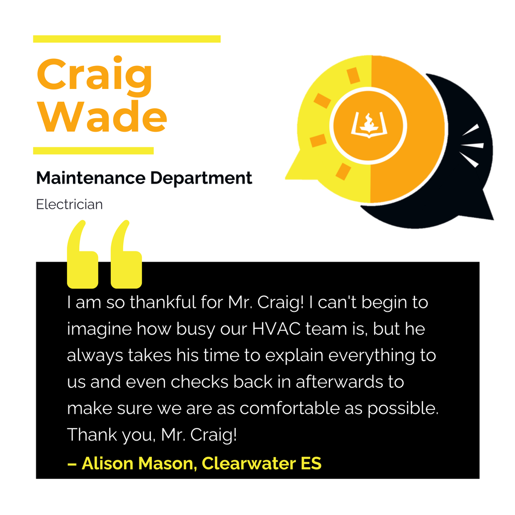 Craig Wade	 Maintenance Department Electrician I am so thankful for Mr. Craig! I can't begin to imagine how busy our HVAC team is, but he always takes his time to explain everything to us and even checks back in afterwards to make sure we are as comfortable as possible. Thank you, Mr. Craig!	 Alison Mason, Clearwater ES
