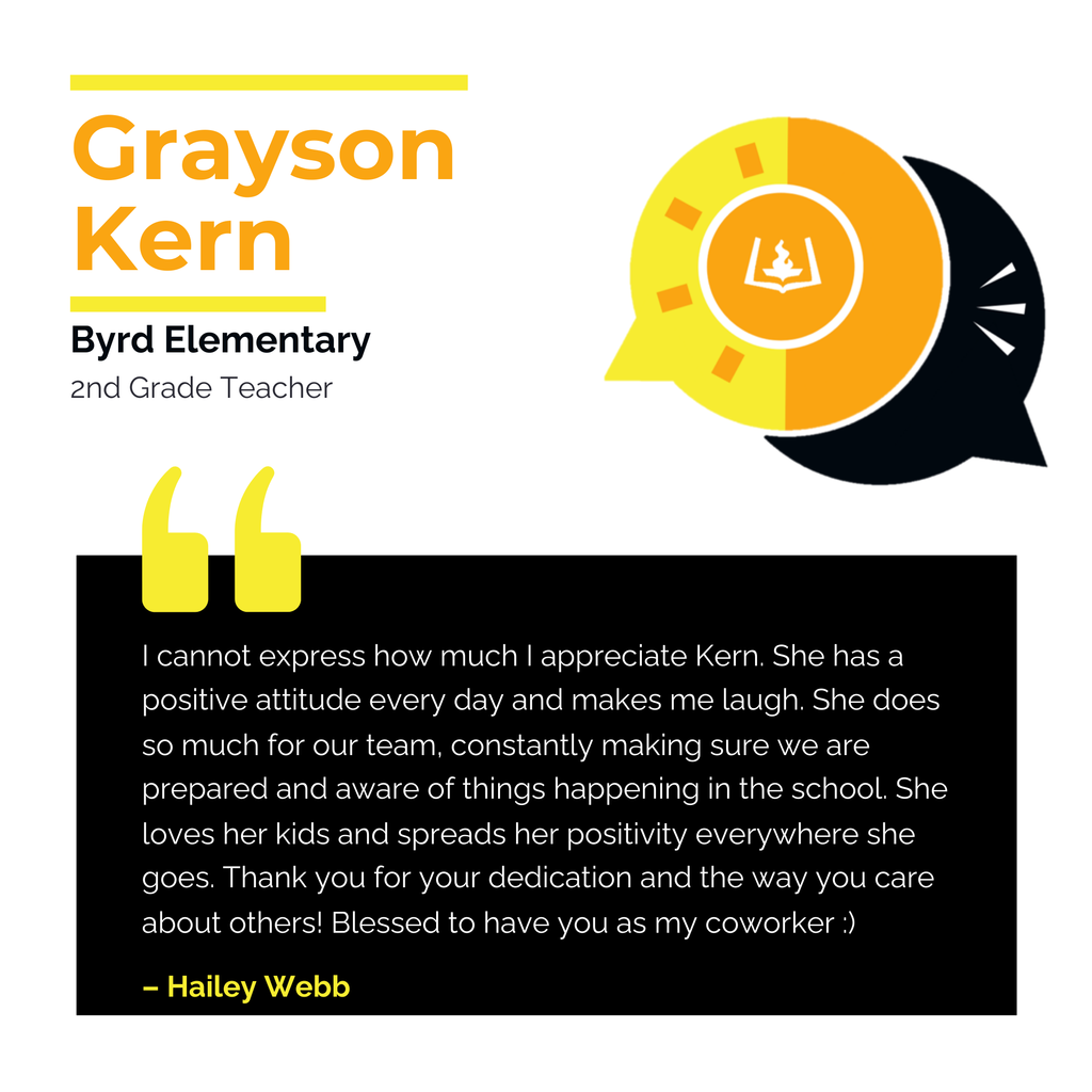 Grayson Kern	 Byrd Elementary 2nd Grade Teacher	 I cannot express how much I appreciate Kern. She has a positive attitude every day and makes me laugh. She does so much for our team, constantly making sure we are prepared and aware of things happening in the school. She loves her kids and spreads her positivity everywhere she goes. Thank you for your dedication and the way you care about others! Blessed to have you as my coworker :)	 Hailey Webb