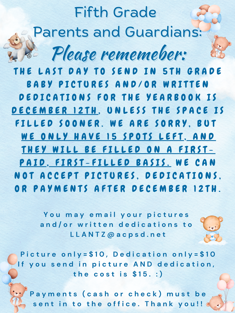 Fifth Grade parents and Guardians: Please remember: The last day to send in 5th Grade baby pictures and/Or written dedications for the yearbook is December 12th, Unless the space is filled sooner. We are sorry, but  we only have 15 spots left, and they will be filled on a first-paid, first-filled basis. We can not accept pictures, dedications, or payments after December 12th.  You may email your pictures  and/or written dedications to  LLANTZ@acpsd.net  Picture only=$10, Dedication only=$10 If you send in picture AND dedication,  the cost is $15.   Payments (cash or check) must be  sent in to the office. Thank you!!