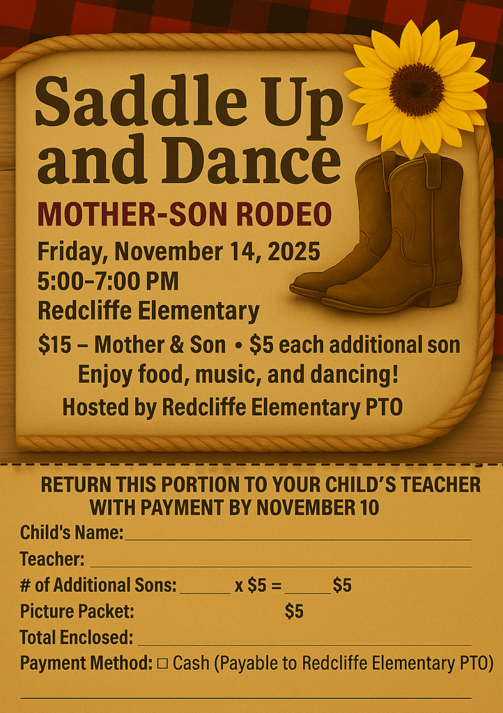 Saddle Up and Dance  MOTHER-SON RODEO.  Friday, November 14, 2025, 5:00-7:00 PM.  Redcliffe Elementary  $15 - Mother & Son • $5 each additional son  Enjoy food, music, and dancing!  Hosted by Redcliffe Elementary PTO.  RETURN THIS PORTION TO YOUR CHILD'S TEACHER WITH PAYMENT BY NOVEMBER 10.  Child's Name: [blank] Teacher: [blank] # of Additional Sons: [blank] x $5= [blank] Picture Packet: $5 Total Enclosed: [blank] Payment Method: [checkbox] Cash (Payable to Redcliffe Elementary PTO) .