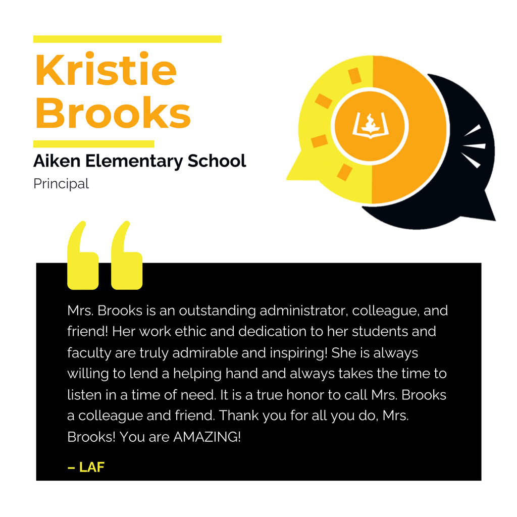 Kristie Brooks	 Aiken Elementary School	 Principal Mrs. Brooks is an outstanding administrator, colleague, and friend! Her work ethic and dedication to her students and faculty are truly admirable and inspiring! She is always willing to lend a helping hand and always takes the time to listen in a time of need. It is a true honor to call Mrs. Brooks a colleague and friend. Thank you for all you do, Mrs. Brooks! You are AMAZING!	 LAF