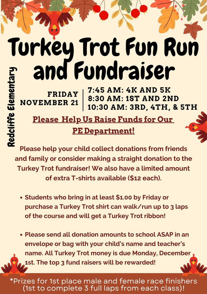 Redcliffe Elementary Turkey Trot Fun Run  and Fundraiser FRIDAY NOVEMBER 21:  7:45 AM: 4K AND 5K, 8:30 AM: 1ST AND 2ND, 10:30 AM: 3RD, 4TH, & 5TH.   Please Help Us Raise Funds for Our  PE Department!  Please help your child collect donations from friends  and family or consider making a straight donation to the  Turkey Trot fundraiser! We also have a Limited amount  of extra T-shirts available ($12 each).  Students who bring in at Least $1.00 by Friday or  purchase a Turkey Trot shirt can walk/ run up to 3 Laps  of the course and will get a Turkey Trot ribbon!  Please send all donation amounts to school ASAP in an  envelope or bag with your child's name and teacher's  name. ALL Turkey Trot money is due Monday, December  1st. The top 3 fund raisers will be rewarded!  *Prizes for 1st place male and female race finishers  (1st to complete 3 full laps from each class)! 