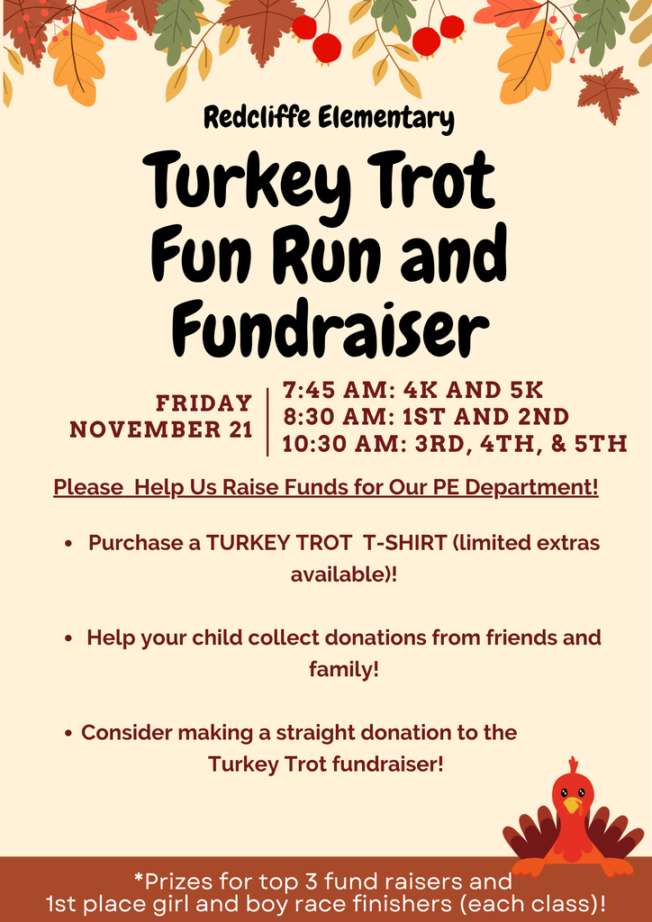 Redcliffe Elementary Turkey Trot Fun Run and  Fundraiser FRIDAY, NOVEMBER 21: 7:45 AM: 4K AND 5K, 8:30 AM: 1ST AND 2ND; 10:30 AM: 3RD, 4TH, & 5TH.  Please Help Us Raise Funds for Our PE Department!  Purchase a TURKEY TROT T-SHIRT (limited extras  available)!  Help your child collect donations from friends and  family!  Consider making a straight donation to the  Turkey Trot fundraiser!  *Prizes for top 3 fund raisers and  1st place girl and boy race finishers (each class)! 
