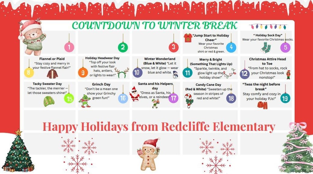 COUNTDOWN TO WINTER BREAK! December calendar image with the following dress up days: 4th: "Jump Start to Holiday Cheer”-Wear your favorite Christmas shirt or red & green. 5th: " Holiday Sock Day" -Wear your favorite Christmas socks. 8th: Flannel or Plaid -"Stay cozy and merry in your festive flannel flair!'  9th: Holiday Headwear Day -*TOP Off your look with festive flair , hats, antlers,  or lights to wear!" 10th: Winter Wonderland -(Blue & White) "Let it snow, let it glow — wear blue and white.  11th: Merry & Bright (Something That Lights up) "Sparkle, twinkle, and glow light up the holiday show!  12th: Christmas Attire Head to Toe "From hat to socks, rock your Christmas look nonstop!"  15th: Tacky Sweater Day "The tackier, the merrier — let those sweaters shine!"  16th: Grinch Day "Don't be a mean one show your Grinchy green fun!'  17th: Santa and his Helpers day. "Dress as Santa, his elves, or a reindeer.  18th: Candy Cane Day (Red & White) "Sweeten up the season in stripes of  red and white!"  19th: "Twas the night before break”-Stay comfy and cozy in your holiday PJs!"  Happy Holidays from Redcliffe Elementary!
