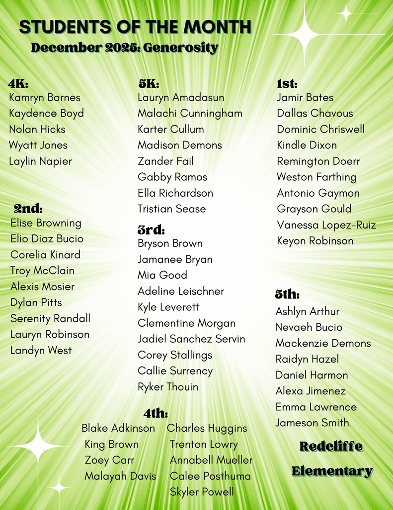 Students of the Month December 2025: Generosity Redcliffe  Elementary 4K:  Kamryn Barnes Kaydence Boyd Nolan Hicks Wyatt Jones Laylin Napier 5K: Lauryn Amadasun Malachi Cunningham Karter Cullum Madison Demons Zander Fail Gabby Ramos Ella Richardson Tristian Sease 1st: Jamir Bates Dallas Chavous Dominic Chriswell Kindle Dixon Remington Doerr Weston Farthing Antonio Gaymon Grayson Gould Vanessa Lopez-Ruiz Keyon Robinson 2nd: Elise Browning Elio Diaz Bucio Corelia Kinard Troy McClain Alexis Mosier Dylan Pitts Serenity Randall Lauryn Robinson Landyn West 3rd: Bryson Brown Jamanee Bryan Mia Good Adeline Leischner Kyle Leverett Clementine Morgan Jadiel Sanchez Servin Corey Stallings Callie Surrency Ryker Thouin 4th: Blake Adkinson  King Brown  Zoey Carr  Malayah Davis Charles Huggins  Trenton Lowry  Annabell Mueller  Calee Posthuma  Skyler Powell 5th:Ashlyn Arthur Nevaeh Bucio Mackenzie Demons Raidyn Hazel Daniel Harmon Alexa Jimenez Emma Lawrence Jameson Smith.