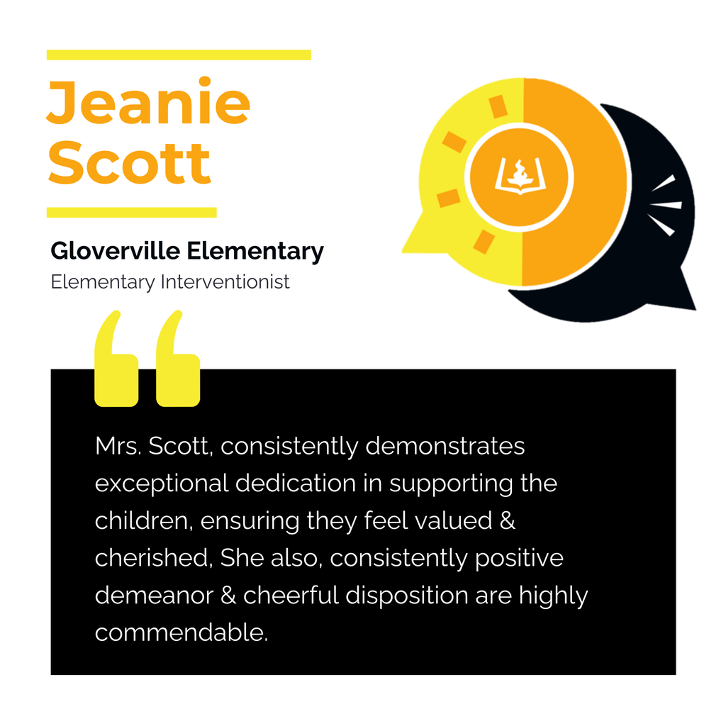 Jeanie Scott Gloverville Elementary Elementary Interventionist Mrs. Scott, consistently demonstrates exceptional dedication in supporting the children, ensuring they feel valued & cherished, She also, consistently positive demeanor & cheerful disposition are highly commendable.