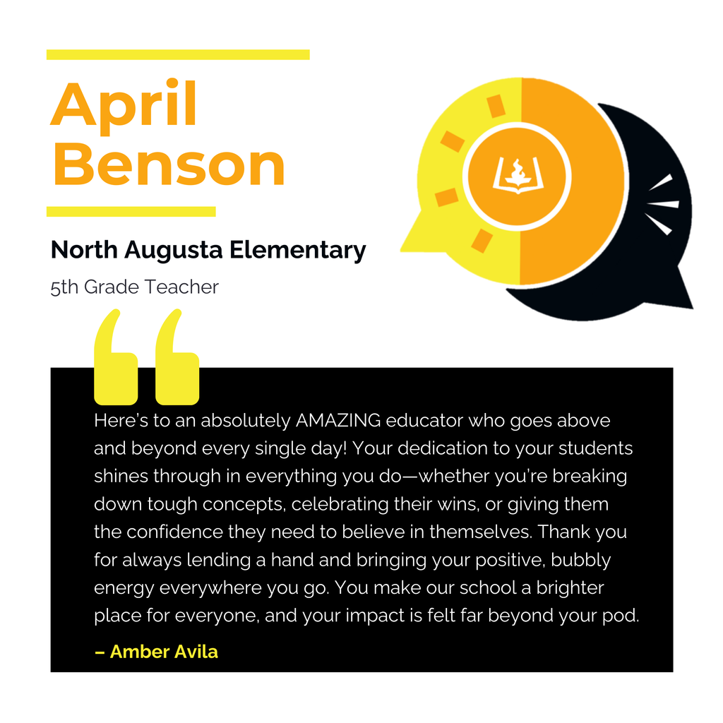 April Benson North Augusta Elementary 5th Grade Teacher Here’s to an absolutely AMAZING educator who goes above and beyond every single day! Your dedication to your students shines through in everything you do—whether you’re breaking down tough concepts, celebrating their wins, or giving them the confidence they need to believe in themselves. Thank you for always lending a hand and bringing your positive, bubbly energy everywhere you go. You make our school a brighter place for everyone, and your impact is felt far beyond your pod. Amber Avila