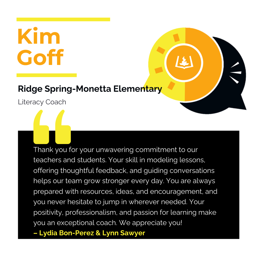 Kim Goff Ridge Spring-Monetta Elementary Literacy Coach Thank you for your unwavering commitment to our teachers and students. Your skill in modeling lessons, offering thoughtful feedback, and guiding conversations helps our team grow stronger every day. You are always prepared with resources, ideas, and encouragement, and you never hesitate to jump in wherever needed. Your positivity, professionalism, and passion for learning make you an exceptional coach. We appreciate you! Lydia Bon-Perez & Lynn Sawyer