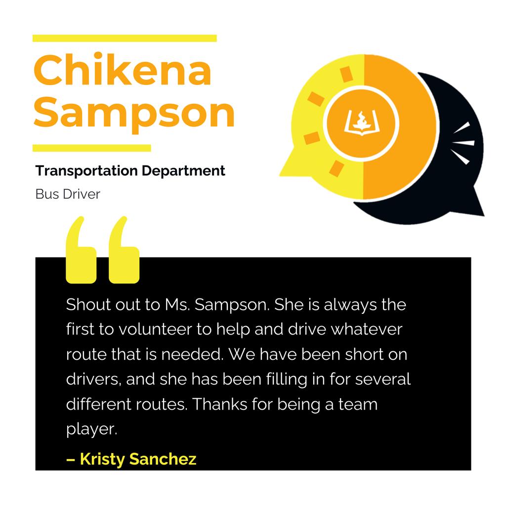 Chikena Sampson Transportation Department Bus Driver Shout out to Ms. Sampson. She is always the first to volunteer to help and drive whatever route that is needed. We have been short on drivers, and she has been filling in for several different routes. Thanks for being a team player. Kristy Sanchez