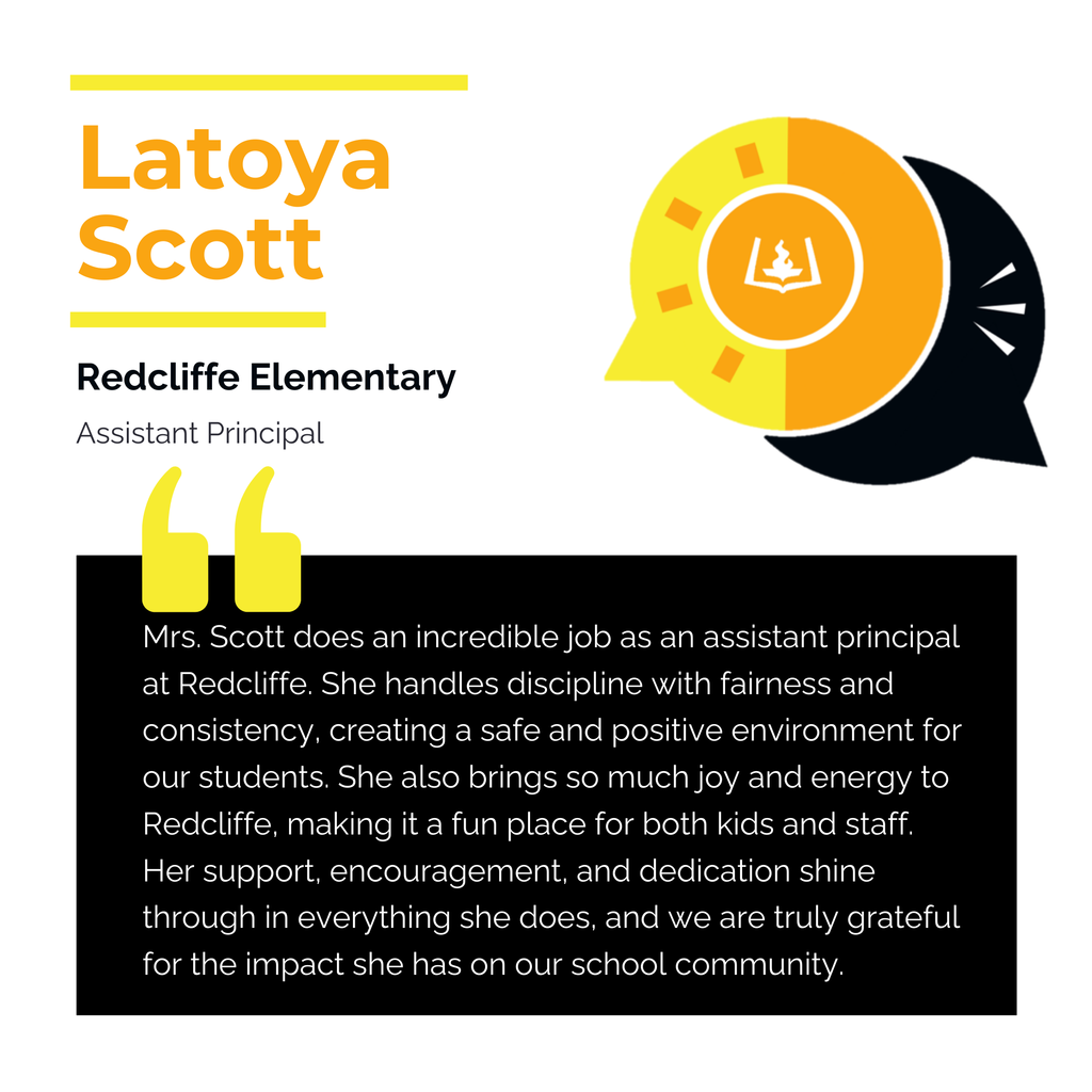 Latoya Scott Redcliffe Elementary Assistant Principal Mrs. Scott does an incredible job as an assistant principal at Redcliffe. She handles discipline with fairness and consistency, creating a safe and positive environment for our students. She also brings so much joy and energy to Redcliffe, making it a fun place for both kids and staff. Her support, encouragement, and dedication shine through in everything she does, and we are truly grateful for the impact she has on our school community.