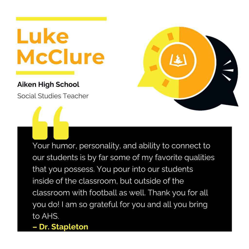 Luke McClure	 Aiken High School	 Social Studies Teacher Your humor, personality, and ability to connect to our students is by far some of my favorite qualities that you possess. You pour into our students inside of the classroom, but outside of the classroom with football as well. Thank you for all you do! I am so grateful for you and all you bring to AHS. 	 Dr. Stapleton