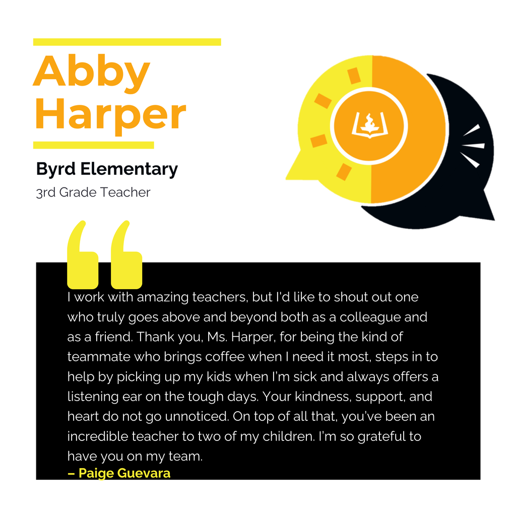 Abby Harper	 Byrd Elementary 3rd Grade Teacher	 I work with amazing teachers, but I'd like to shout out one who truly goes above and beyond both as a colleague and as a friend. Thank you, Ms. Harper, for being the kind of teammate who brings coffee when I need it most, steps in to help by picking up my kids when I’m sick and always offers a listening ear on the tough days. Your kindness, support, and heart do not go unnoticed. On top of all that, you’ve been an incredible teacher to two of my children. I’m so grateful to have you on my team.	 Paige Guevara