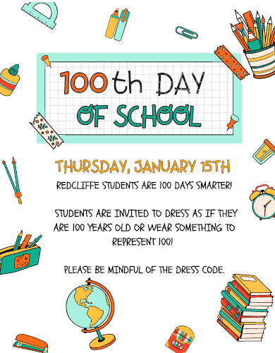 100th Day of School. Thursday January 15th. Redcliffe students are 100 days smarter! Students are invited to dress as if they are 100 years old or wear something to represent 100! Please be mindful of the dress code.