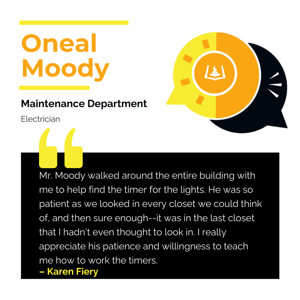 Oneal Moody 	 Maintenance Department Electrician Mr. Moody walked around the entire building with me to help find the timer for the lights. He was so patient as we looked in every closet we could think of, and then sure enough--it was in the last closet that I hadn't even thought to look in. I really appreciate his patience and willingness to teach me how to work the timers. 	 Karen Fiery 