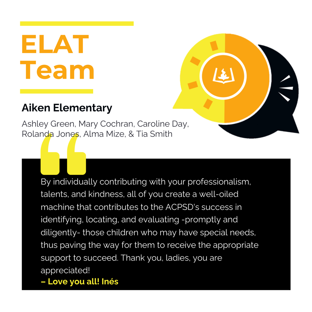 ELAT Team Aiken Elementary	 Ashley Green, Mary Cochran, Caroline Day, Rolanda Jones, Alma Mize, Tia Smith	 By individually contributing with your professionalism, talents, and kindness, all of you create a well-oiled machine that contributes to the ACPSD's success in identifying, locating, and evaluating -promptly and diligently- those children who may have special needs, thus paving the way for them to receive the appropriate support to succeed. Thank you, ladies, you are appreciated!	 Love you all! Inés 