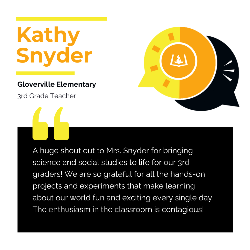 Kathy Snyder	 Gloverville Elementary  3rd Grade Teacher 	 A huge shout out to Mrs. Snyder for bringing science and social studies to life for our 3rd graders! We are so grateful for all the hands-on projects and experiments that make learning about our world fun and exciting every single day. The enthusiasm in the classroom is contagious!	