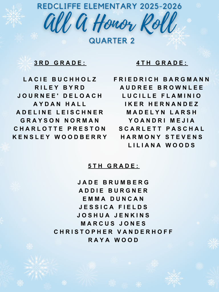 REDCLIFFE ELEMENTARY 2025-2026  All A Honor Roll QUARTER 2  3RD GRADE:  LACIE BUCHHOLZ  RILEY BYRD  JOURNEE' DELOACH  AYDAN HALL  ADELINE LEI SCHNER  GRAYSON NORMAN  CHARLOTTE PRESTON  K ENSLEY WOODBERRY  4TH GRADE:  FRIEDRICH BARGMANN  AUDRE E BROWNLEE  LUCILLE FLAM INIO  IKER HERNANDEZ  MADELYN LARS H  YOANDRI MEJIA  SCARLETT PASCHAL  HARMONY STEVENS  LILIANA WOODS  5TH GRADE:  JADE BRUM BERG  ADDIE BURG NER  EMMA DUNCAN  JESSICA FIELDS  JOSHUA JENKINS  MARCUS JONES  CHRISTOPHER VANDER HOFF  RAYA WOOD .