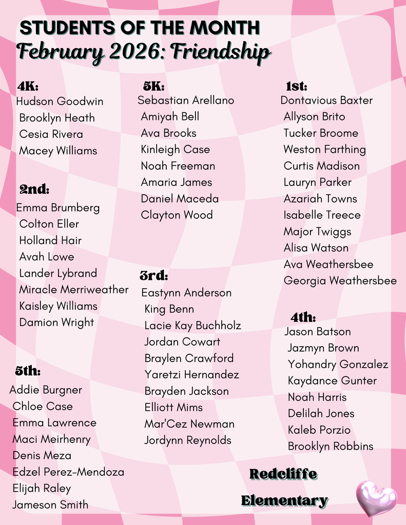 Students of the Month February 2026: Friendship Redcliffe  Elementary 4K: Hudson Goodwin  Brooklyn Heath  Cesia Rivera  Macey Williams. 5K: Sebastian Arellano  Amiyah Bell  Ava Brooks  Kinleigh Case  Noah Freeman  Amaria James  Daniel Maceda  Clayton Wood. 1st: Dontavious Baxter  Allyson Brito  Tucker Broome  Weston Farthing  Curtis Madison  Lauryn Parker  Azariah Towns  Isabelle Treece  Major Twiggs  Alisa Watson  Ava Weathersbee  Georgia Weathersbee. 2nd: Emma Brumberg  Colton Eller  Holland Hair  Avah Lowe  Lander Lybrand  Miracle Merriweather  Kaisley Williams  Damion Wright. 3rd: Eastynn Anderson  King Benn  Lacie Kay Buchholz  Jordan Cowart  Braylen Crawford  Yaretzi Hernandez  Brayden Jackson  Elliott Mims  Mar'Cez Newman  Jordynn Reynolds. 4th: Jason Batson  Jazmyn Brown  Yohandry Gonzalez  Kaydance Gunter  Noah Harris  Delilah Jones  Kaleb Porzio  Brooklyn Robbins. 5th: Addie Burgner  Chloe Case  Emma Lawrence  Maci Meirhenry  Denis Meza  Edzel Perez-Mendoza  Elijah Raley  Jameson Smith.