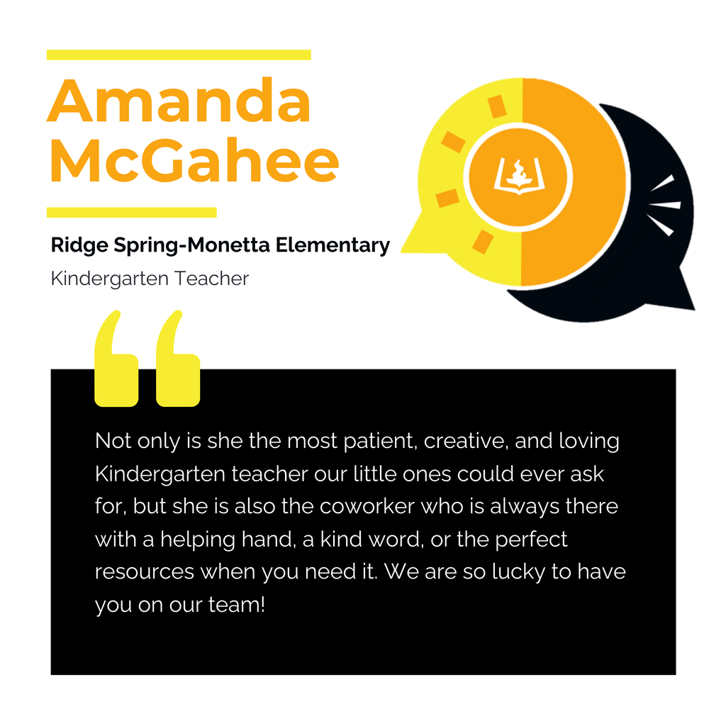 Amanda McGahee Ridge Spring-Monetta Elementary School Kindergarten Teacher Not only is she the most patient, creative, and loving Kindergarten teacher our little ones could ever ask for, but she is also the coworker who is always there with a helping hand, a kind word, or the perfect resources when you need it. We are so lucky to have you on our team!