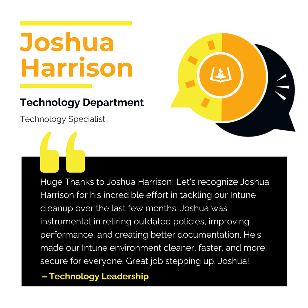 Joshua Harrison Technology Department Technology Specialist Huge Thanks to Joshua Harrison! Let's recognize Joshua Harrison for his incredible effort in tackling our Intune cleanup over the last few months. Joshua was instrumental in retiring outdated policies, improving performance, and creating better documentation. He's made our Intune environment cleaner, faster, and more secure for everyone. Great job stepping up, Joshua! Technology Leadership