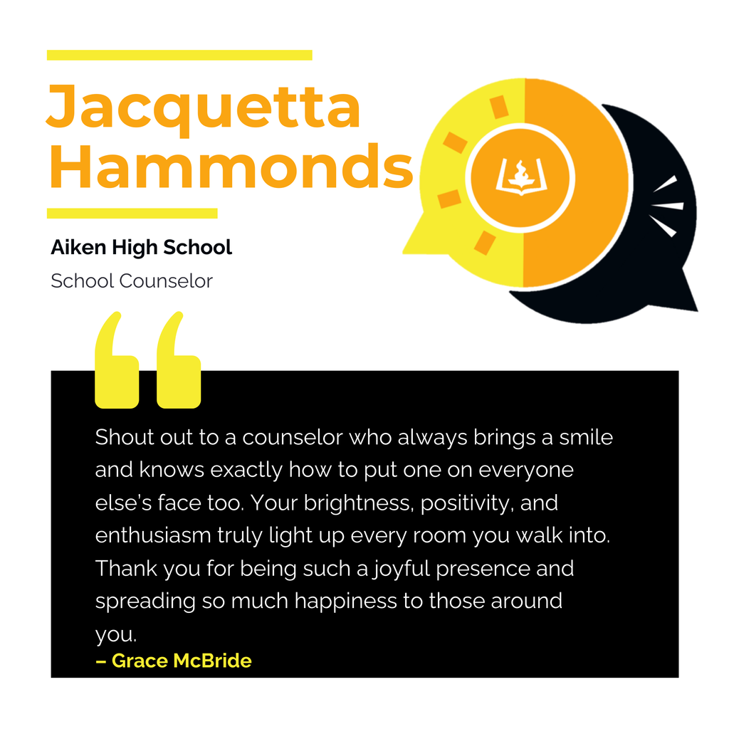 Jacquetta Hammonds Aiken High School School Counselor Shout out to a counselor who always brings a smile and knows exactly how to put one on everyone else’s face too. Your brightness, positivity, and enthusiasm truly light up every room you walk into. Thank you for being such a joyful presence and spreading so much happiness to those around you. Grace McBride