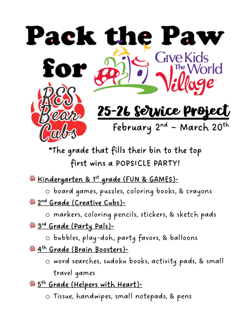  Pack the Paw for RES Cabs Give Kids The World P • Village Bear 25-26 Service Project February 2nd - March 20th *The grade that fills their bin to the top first wins a POPSICLE PARTY! Kindergarten & 1st grade (FUN & GAMES)- o board games, puzzles, coloring books, & crayons 2nd Grade (Creative Cubs)- o markers, coloring pencils, stickers, & sketch pads 3rd Grade (Party Pals)- o bubbles, play-doh, party favors, & balloons 4th Grade (Brain Boosters)- O word searches, sudoku books, activity pads, & small travel games 5th Grade (Helpers with Heart)- o Tissue, handwipes, small notepads, & pens.