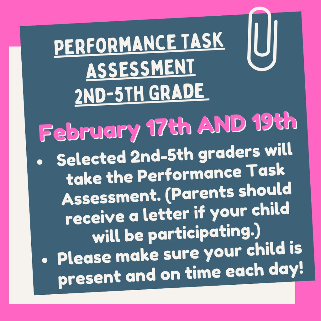 Performance Task Assessment 2nd -5th Grade. February 17th and 19th. Selected 2nd-5th graders will take the Performance Task Assessment. Parents should receive a letter if your child will be participating. Please make sure your child is present and on time each day!