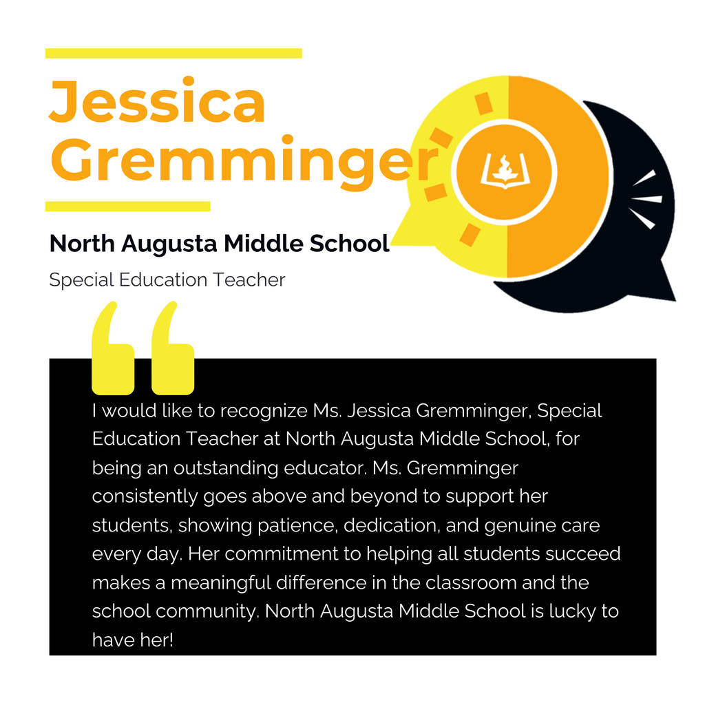 Jessica Gremminger North Augusta Middle School Special Education Teacher I would like to recognize Ms. Jessica Gremminger, Special Education Teacher at North Augusta Middle School, for being an outstanding educator. Ms. Gremminger consistently goes above and beyond to support her students, showing patience, dedication, and genuine care every day. Her commitment to helping all students succeed makes a meaningful difference in the classroom and the school community. North Augusta Middle School is lucky to have her!