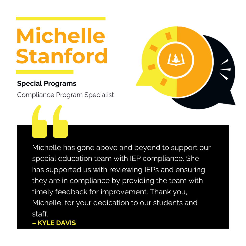 Michelle Stanford Special Programs Compliance Program Specialist Michelle has gone above and beyond to support our special education team with IEP compliance. She has supported us with reviewing IEPs and ensuring they are in compliance by providing the team with timely feedback for improvement. Thank you, Michelle, for your dedication to our students and staff. KYLE DAVIS