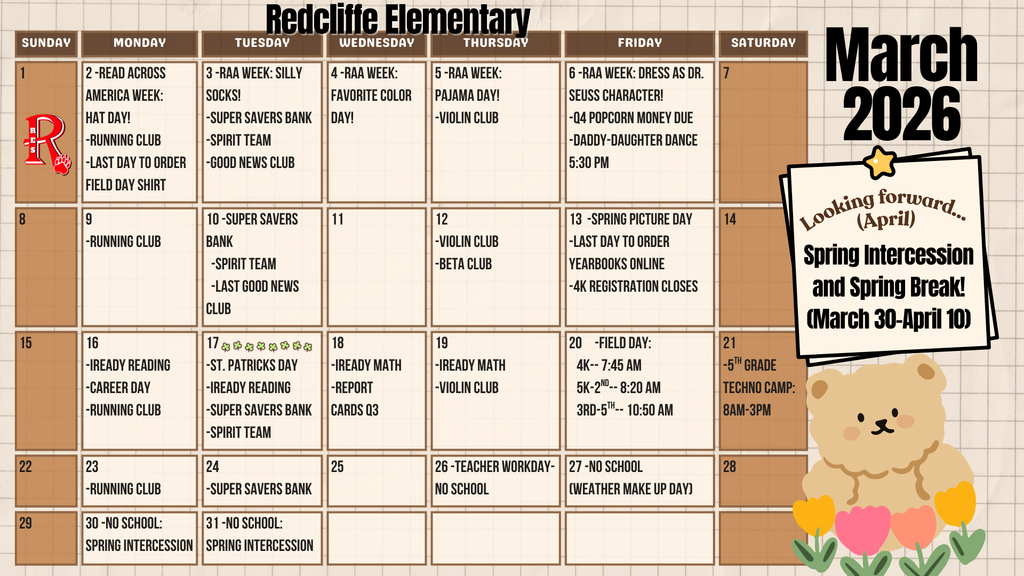 March 2026 Parent Calendar for Redcliffe Elementary School.  Read Across America Week is March 2–6 with daily dress-up themes:  Monday, March 2: Hat Day. Running Club. Last day to order a Field Day shirt.  Tuesday, March 3: Silly Socks Day. Super Savers Bank, Spirit Team, and Good News Club.  Wednesday, March 4: Favorite Color Day.  Thursday, March 5: Pajama Day. Violin Club.  Friday, March 6: Dress as your favorite Dr. Seuss character. Q4 Popcorn money due. Daddy-Daughter Dance at 5:30 p.m.  Additional March Events:  March 9: Running Club.  March 10: Super Savers Bank, Spirit Team, and last Good News Club meeting.  March 12: Violin Club and Beta Club.  March 13: Spring Picture Day; last day to order yearbooks online; 4K registration closes.  March 16: iReady Reading, Career Day, and Running Club.  March 17: St. Patrick’s Day; iReady Reading; Super Savers Bank; Spirit Team.  March 18: iReady Math and Q3 report cards.  March 19: iReady Math and Violin Club.  March 20: Field Day with grade-level times — 4K at 7:45 a.m.; 5K–2nd at 8:20 a.m.; 3rd–5th at 10:50 a.m.  March 21: 5th Grade Techno Camp, 8:00 a.m.–3:00 p.m.  March 23: Running Club.  March 24: Super Savers Bank.  March 26: No School – Teacher Workday.  March 27: No School – Weather Make-Up Day.  March 30–31: No School – Spring Intercession begins.  Looking ahead to April: Spring Intercession and Spring Break continue March 30 through April 10.