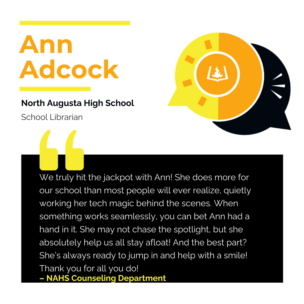 Ann Adcock North Augusta High School School Librarian We truly hit the jackpot with Ann! She does more for our school than most people will ever realize, quietly working her tech magic behind the scenes. When something works seamlessly, you can bet Ann had a hand in it. She may not chase the spotlight, but she absolutely help us all stay afloat! And the best part? She’s always ready to jump in and help with a smile! Thank you for all you do! NAHS Counseling Department