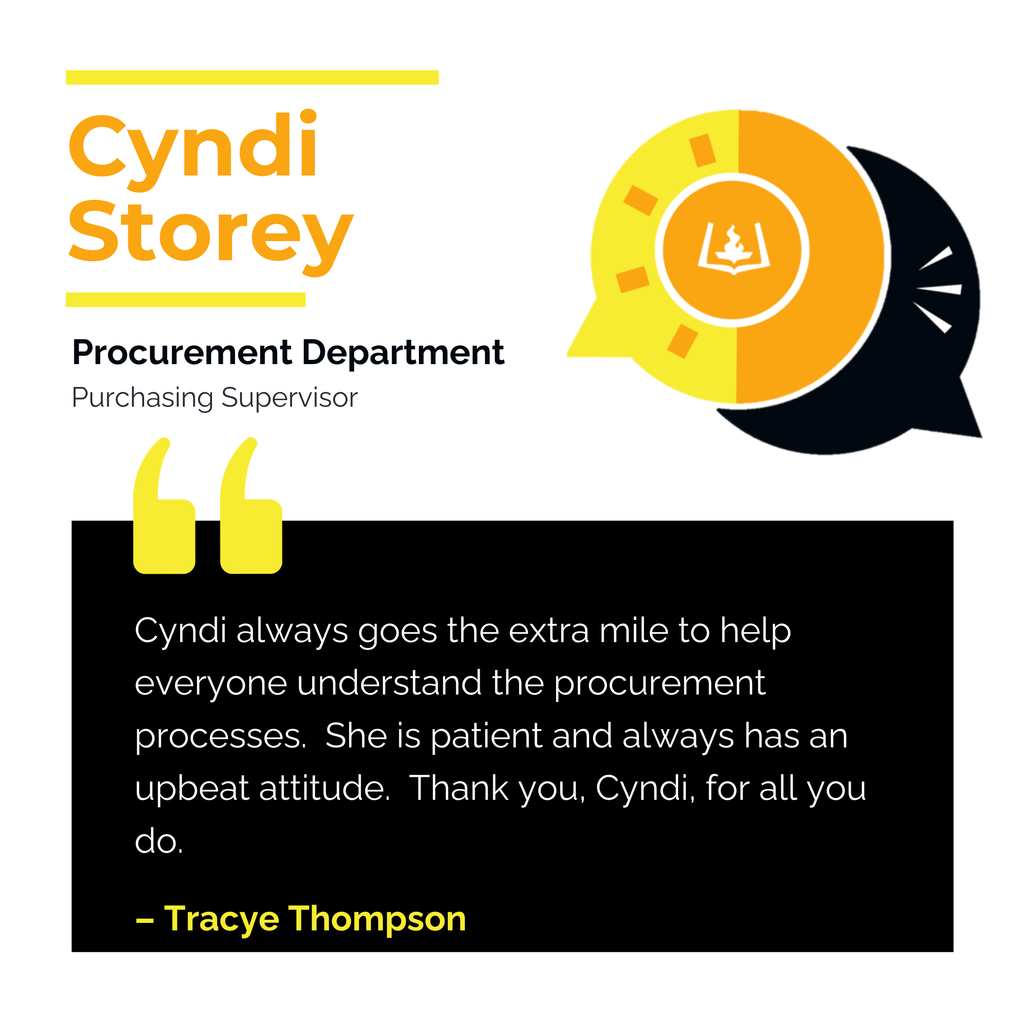 Cyndi Storey Procurement Department Purchasing Supervisor Cyndi always goes the extra mile to help everyone understand the procurement processes. She is patient and always has an upbeat attitude. Thank you, Cyndi, for all you do. Tracye Thompson