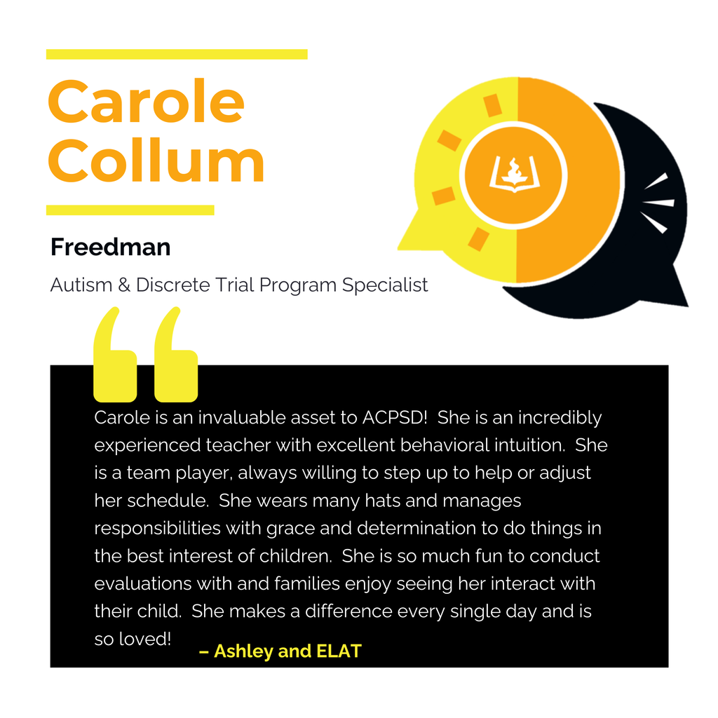 Carole Collum Freedman Autism & Discrete Trial Program Specialist Carole is an invaluable asset to ACPSD! She is an incredibly experienced teacher with excellent behavioral intuition. She is a team player, always willing to step up to help or adjust her schedule. She wears many hats and manages responsibilities with grace and determination to do things in the best interest of children. She is so much fun to conduct evaluations with and families enjoy seeing her interact with their child. She makes a difference every single day and is so loved! Ashley and ELAT