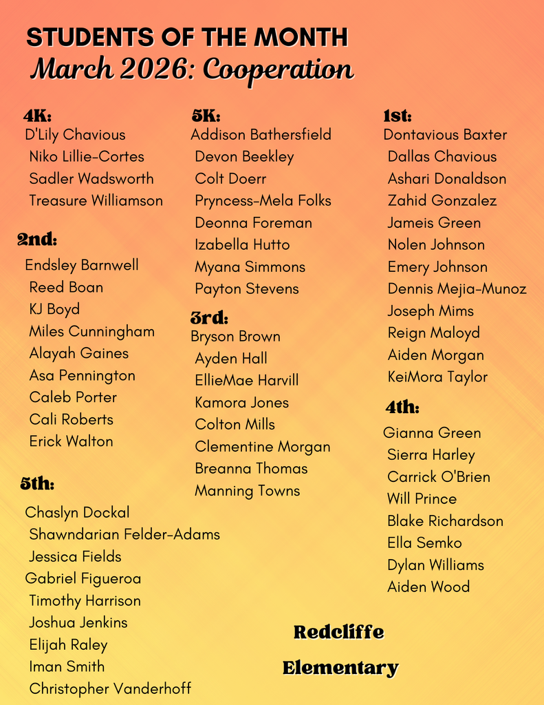 “Redcliffe Elementary Students of the Month for March 2026. Character trait: Cooperation. Honored students by grade level are:  4K – D’Lily Chavious, Niko Lillie-Cortes, Sadler Wadsworth, Treasure Williamson.  5K – Addison Bathersfield, Devon Beekley, Colt Doerr, Pryncess-Mela Folks, Deonna Foreman, Izabella Hutto, Myana Simmons, Payton Stevens.  1st Grade – Dontavious Baxter, Dallas Chavious, Ashari Donaldson, Zahid Gonzalez, Jameis Green, Nolen Johnson, Emery Johnson, Dennis Mejia-Munoz, Joseph Mims, Reign Maloy, Aiden Morgan, KeiMora Taylor.  2nd Grade – Endsley Barnwell, Reed Boan, KJ Boyd, Miles Cunningham, Alayah Gaines, Asa Pennington, Caleb Porter, Cali Roberts, Erick Walton.  3rd Grade – Bryson Brown, Ayden Hall, EllieMae Harvill, Kamora Jones, Colton Mills, Clementine Morgan, Breanna Thomas, Manning Towns.  4th Grade – Gianna Green, Sierra Harley, Carrick O’Brien, Will Prince, Blake Richardson, Ella Semko, Dylan Williams, Aiden Wood.  5th Grade – Chaslyn Dockal, Shawndarian Felder-Adams, Jessica Fields, Gabriel Figueroa, Timothy Harrison, Joshua Jenkins, Elijah Raley, Iman Smith, Christopher Vanderhoff.”