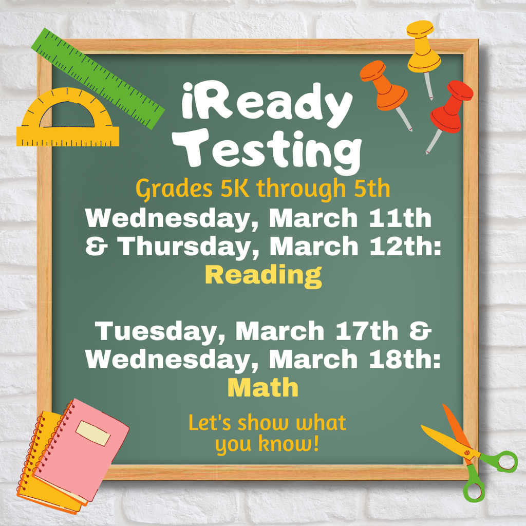 iReady  Testing,  grades 5K through 5:  Wednesday, March 11th  & Thursday, March 12th: Reading.  Tuesday, March 17th & Wednesday,  March 18th: Math.  Let's show what  you know! 