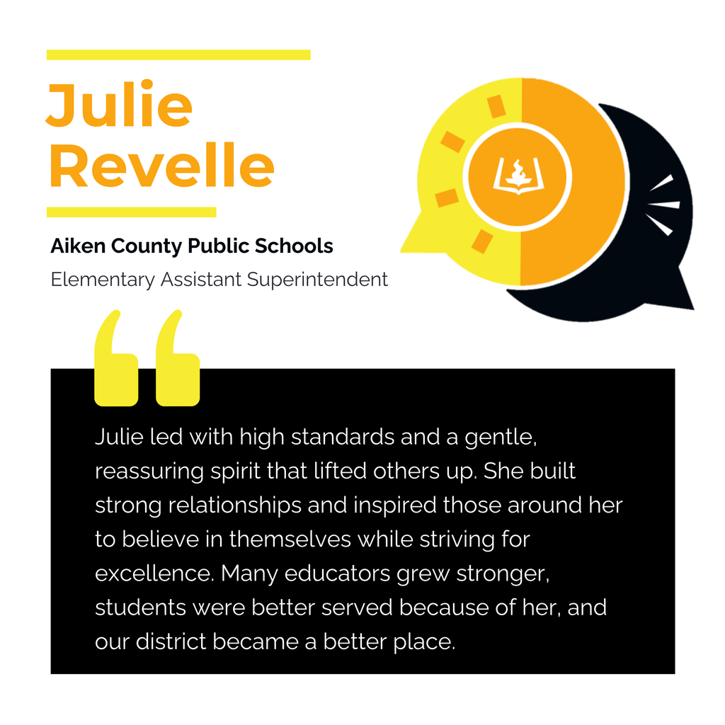 Julie Revelle. Aiken County Public Schools. Elementary Assistant Superintendent. Julie led with high standards and a gentle, reassuring spirit that lifted others up. She built strong relationships and inspired those around her to believe in themselves while striving for excellence. Many educators grew stronger, students were better served because of her, and our district became a better place.