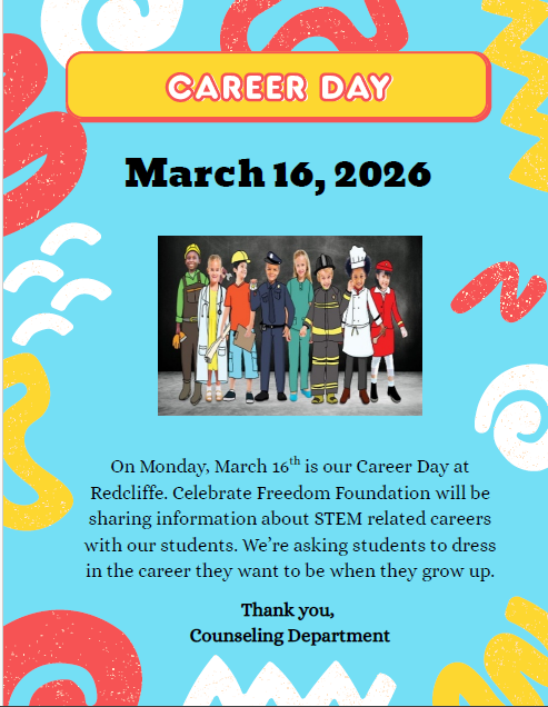 Career Day, March 16, 2026. Image of children dressed as future careers. On Monday, March 16 is our Career Day at Redcliffe. Celebrate Freedom Foundation will be sharing information about STEM related careers with our students. We’re asking students to dress in the career they want to be when they grow up. th Thank you, Counseling Departmen