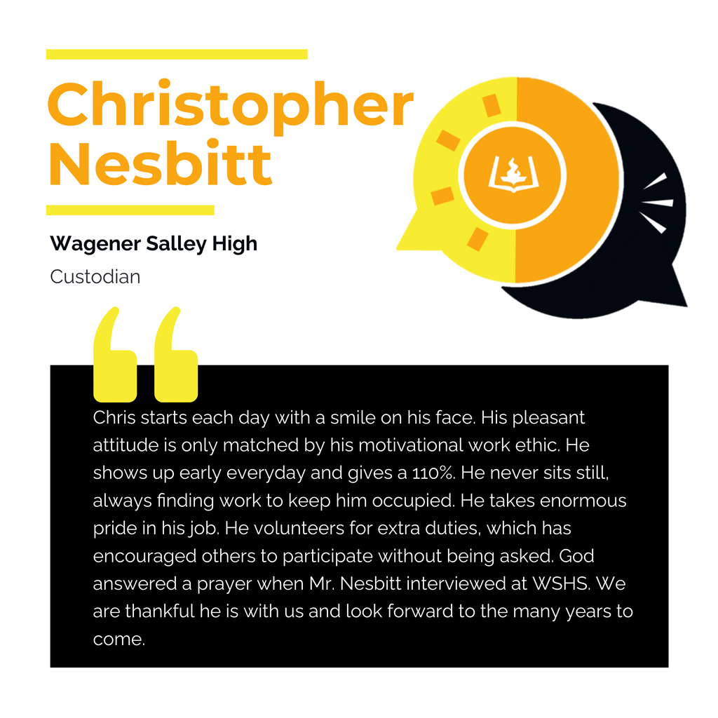 Christopher Nesbitt Wagener Salley High Custodian Chris starts each day with a smile on his face. His pleasant attitude is only matched by his motivational work ethic. He shows up early everyday and gives a 110%. He never sits still, always finding work to keep him occupied. He takes enormous pride in his job. He volunteers for extra duties, which has encouraged others to participate without being asked. God answered a prayer when Mr. Nesbitt interviewed at WSHS. We are thankful he is with us and look forward to the many years to come.