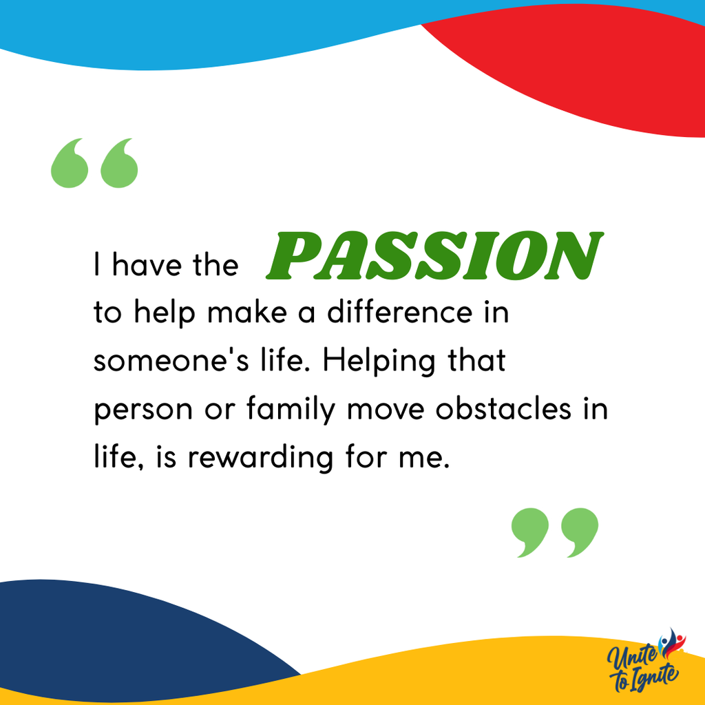 I have the passion to help make a difference in someone's life. Helping that person or family move obstacles in life, is rewarding to me.