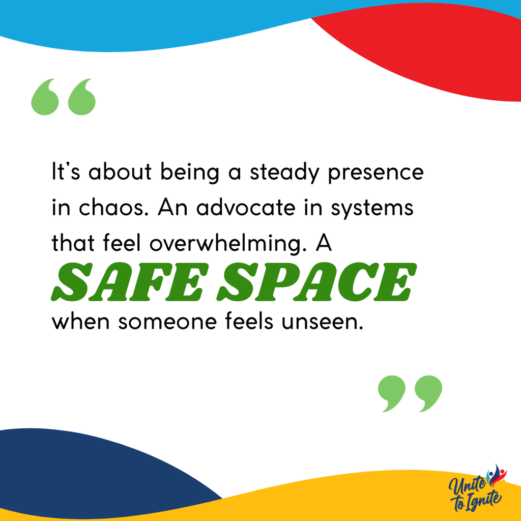 It's about being a steady presence in chaos. An advocate in systems that feel overwhelming. A safe space when someone feels unseen.