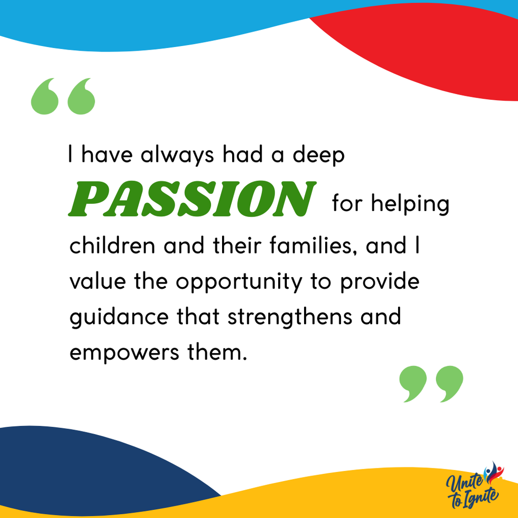 I have always had a deep passion for helping children and their families, and I value the opportunity to provide guidance that strengthens and empowers them.
