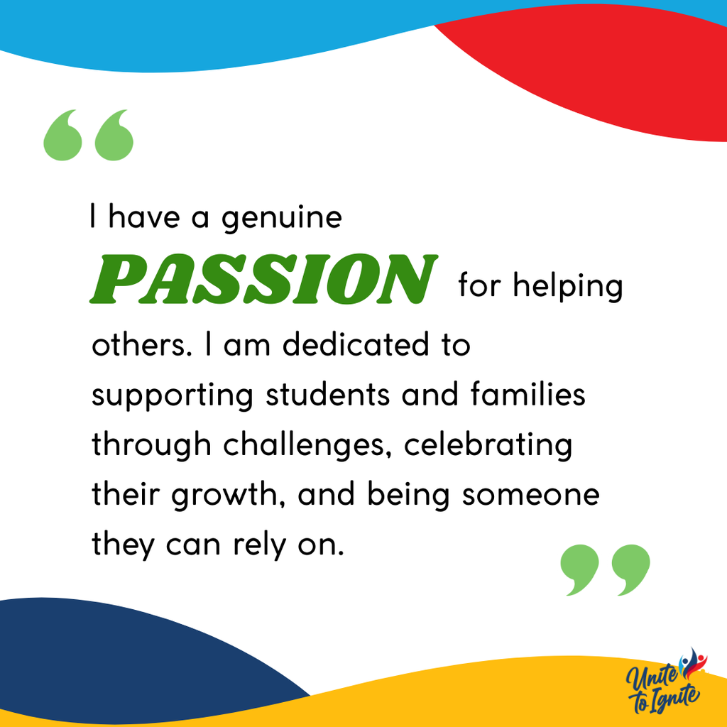  I have a genuine passion for helping others. I am dedicated to supporting students and families through challenges, celebrating their growth, and being someone they can rely on.