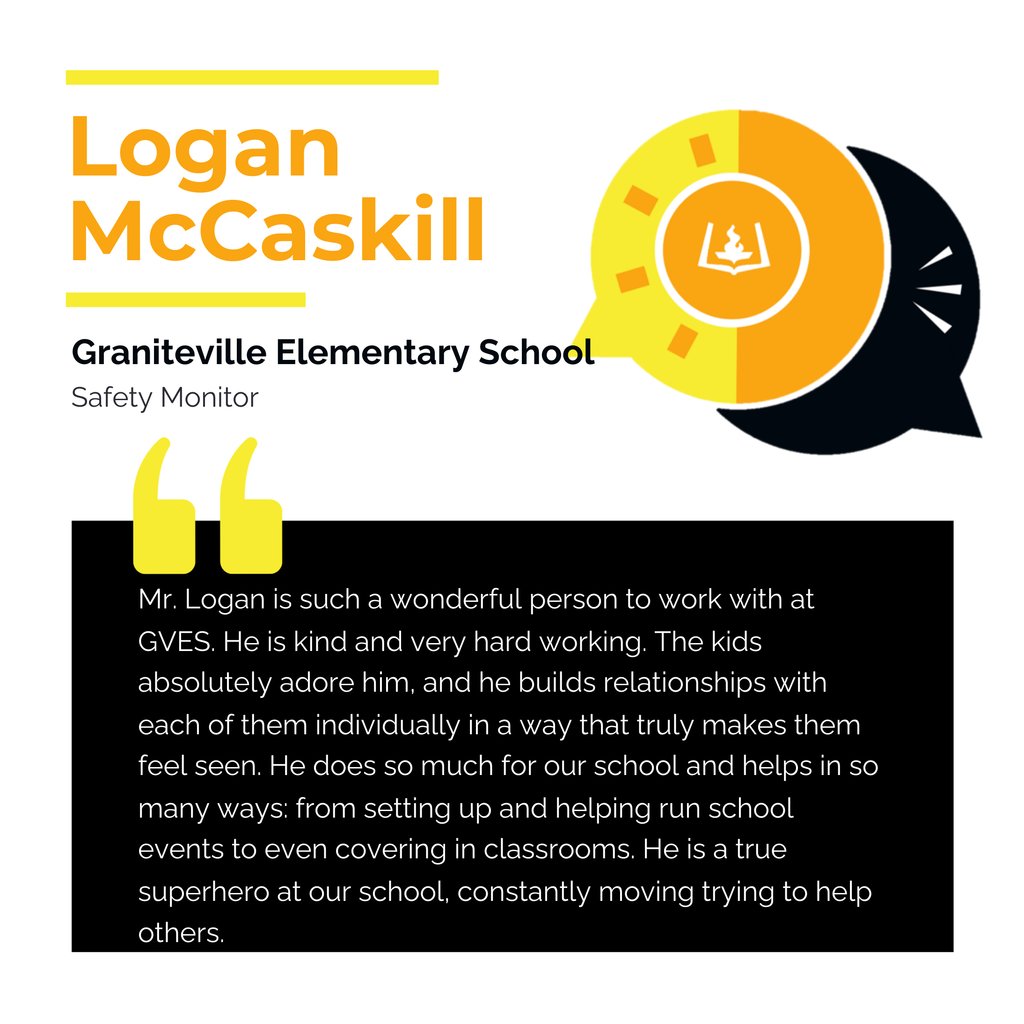Logan McCaskill Graniteville Elementary School Safety Monitor Mr. Logan is such a wonderful person to work with at GVES. He is kind and very hard working. The kids absolutely adore him, and he builds relationships with each of them individually in a way that truly makes them feel seen. He does so much for our school and helps in so many ways: from setting up and helping run school events to even covering in classrooms. He is a true superhero at our school, constantly moving trying to help others.