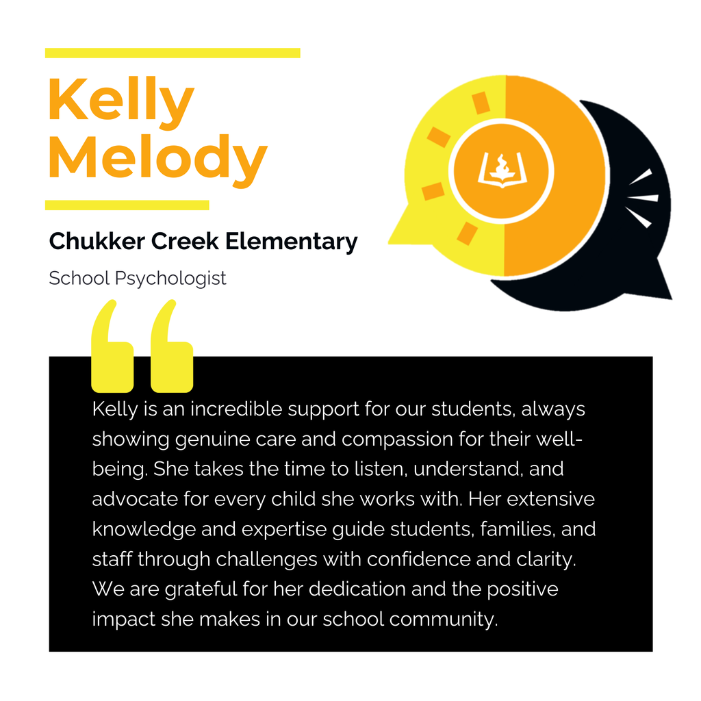 Kelly Melody Chukker Creek Elementary School Psychologist Kelly is an incredible support for our students, always showing genuine care and compassion for their well-being. She takes the time to listen, understand, and advocate for every child she works with. Her extensive knowledge and expertise guide students, families, and staff through challenges with confidence and clarity. We are grateful for her dedication and the positive impact she makes in our school community.