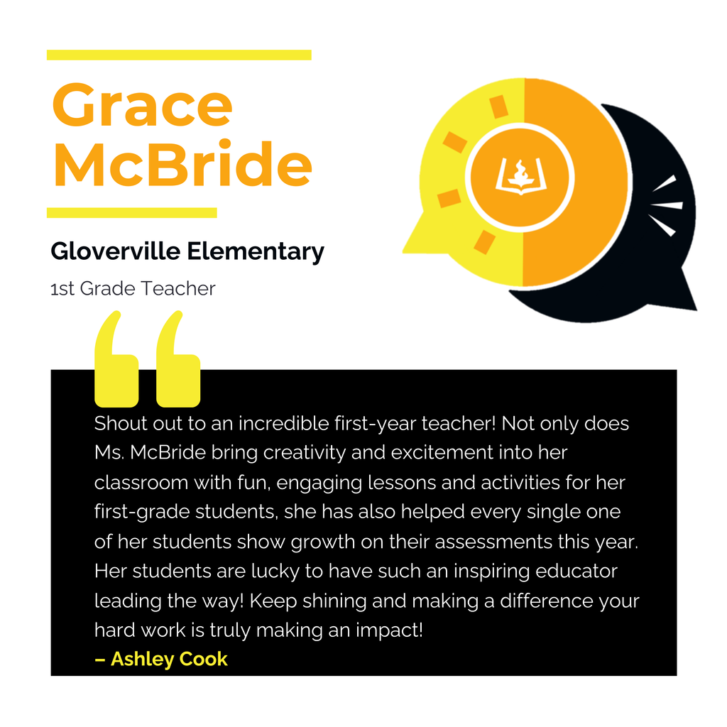 Grace McBride Gloverville Elementary 1st Grade Teacher Shout out to an incredible first-year teacher! Not only does Ms. McBride bring creativity and excitement into her classroom with fun, engaging lessons and activities for her first-grade students, she has also helped every single one of her students show growth on their assessments this year. Her students are lucky to have such an inspiring educator leading the way! Keep shining and making a difference your hard work is truly making an impact! Ashley Cook